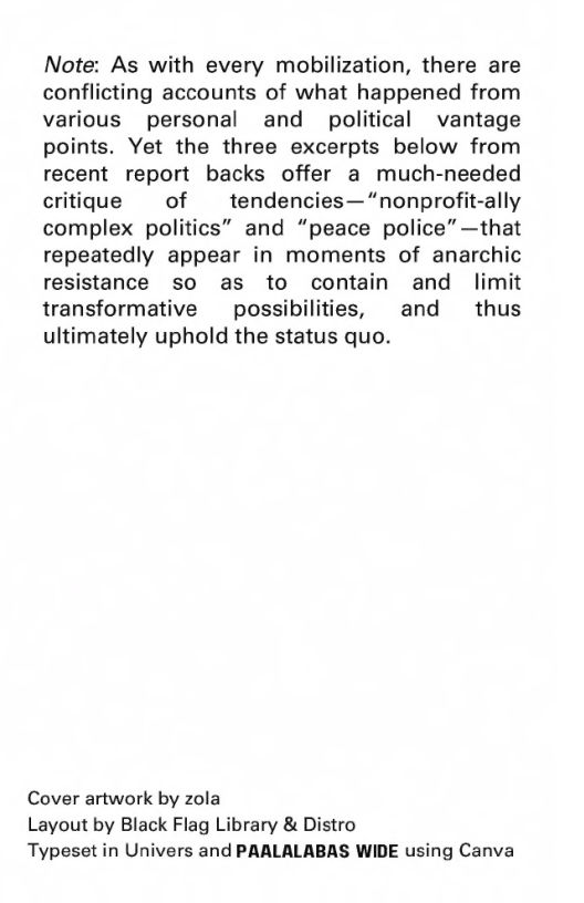 Note: As with every mobilization, there are conflicting accounts of what happened from various personal and political vantage points. Yet the three excerpts below from recent report backs offer a much-needed critique of tendencies— “nonprofit-ally complex politics” and “peace police” —that repeatedly appear in moments of anarchic resistance so as to contain and limit transformative  possibilities, and  thus ultimately uphold the status quo.  Cover artwork by zola Layout by Black Flag Library & Distro Typeset in Univers and PAALALABAS WIDE using Canva 